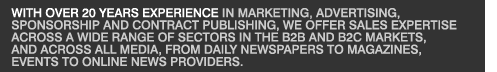 With over 20 years experience in marketing, advertising, sponsorship and contract publishing, we offer sales expertise across a wide range of sectors in the B2B and B2C markets, and across all media, from daily newspapers to magazines, events to online news providers.